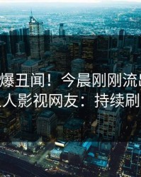 明星又爆丑闻！今晨刚刚流出爆料，人人影视网友：持续刷屏