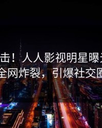 实时直击！人人影视明星曝光秘闻，全网炸裂，引爆社交圈