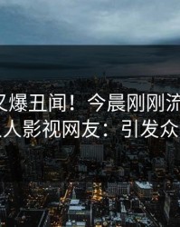 神秘人又爆丑闻！今晨刚刚流出丑闻，人人影视网友：引发众怒