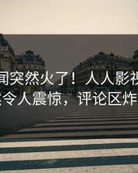 本周秘闻突然火了！人人影视明星居然令人震惊，评论区炸裂