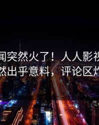 清晨秘闻突然火了！人人影视神秘人居然出乎意料，评论区炸裂