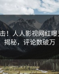 清晨直击！人人影视网红曝光花絮，揭秘，评论数破万