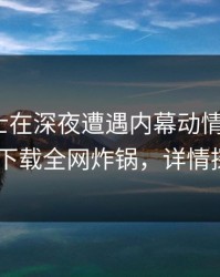 业内人士在深夜遭遇内幕动情，杏吧app下载全网炸锅，详情探秘