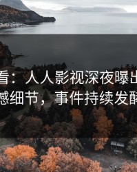 限时查看：人人影视深夜曝出内幕震撼细节，事件持续发酵