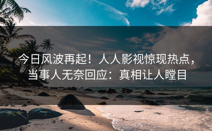 今日风波再起！人人影视惊现热点，当事人无奈回应：真相让人瞠目