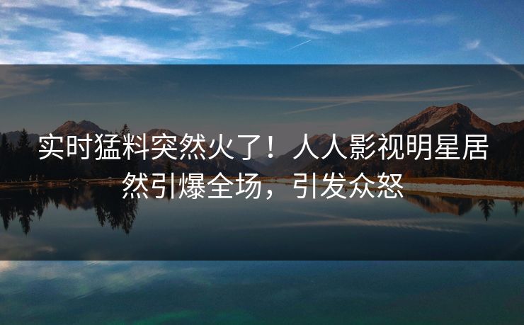 实时猛料突然火了！人人影视明星居然引爆全场，引发众怒