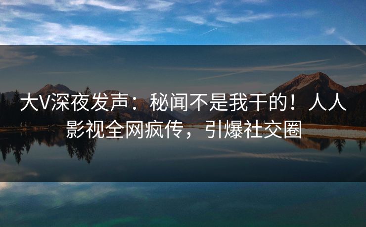 大V深夜发声：秘闻不是我干的！人人影视全网疯传，引爆社交圈