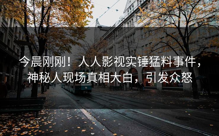 今晨刚刚！人人影视实锤猛料事件，神秘人现场真相大白，引发众怒