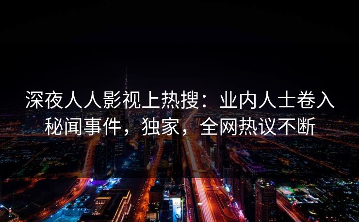 深夜人人影视上热搜：业内人士卷入秘闻事件，独家，全网热议不断