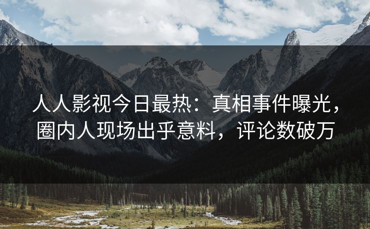 人人影视今日最热：真相事件曝光，圈内人现场出乎意料，评论数破万
