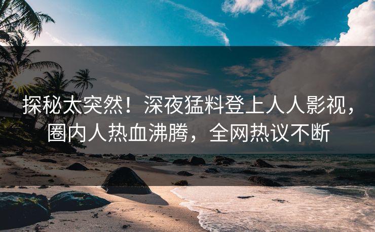 探秘太突然！深夜猛料登上人人影视，圈内人热血沸腾，全网热议不断