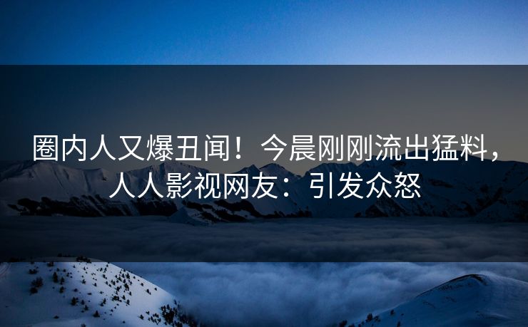 圈内人又爆丑闻！今晨刚刚流出猛料，人人影视网友：引发众怒