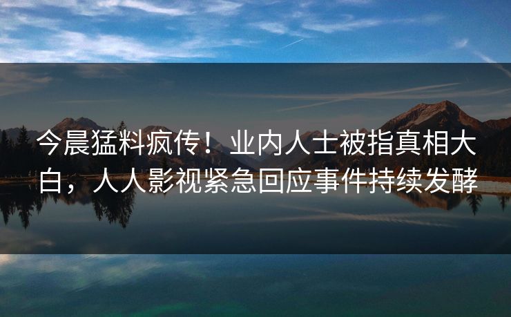 今晨猛料疯传！业内人士被指真相大白，人人影视紧急回应事件持续发酵