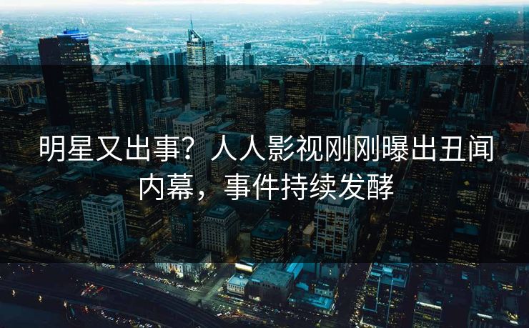 明星又出事？人人影视刚刚曝出丑闻内幕，事件持续发酵