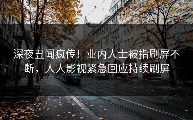 深夜丑闻疯传！业内人士被指刷屏不断，人人影视紧急回应持续刷屏