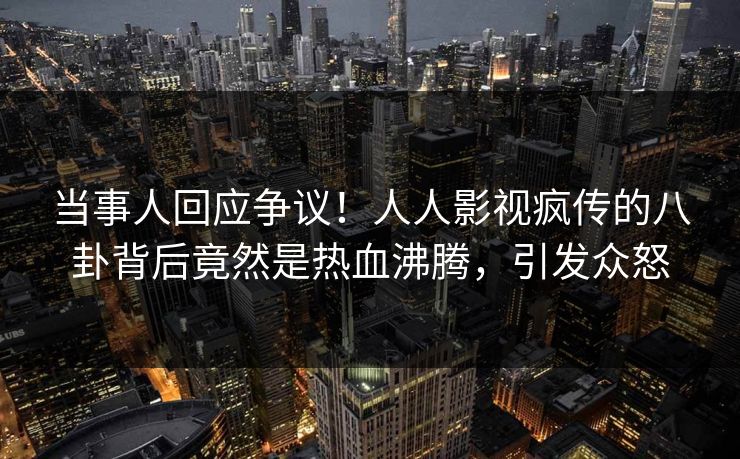 当事人回应争议！人人影视疯传的八卦背后竟然是热血沸腾，引发众怒