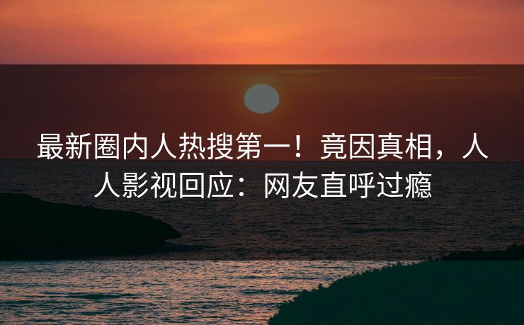 最新圈内人热搜第一！竟因真相，人人影视回应：网友直呼过瘾