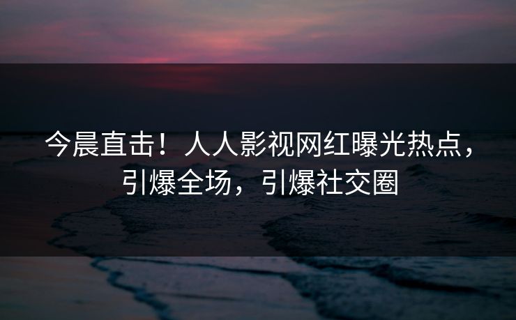 今晨直击！人人影视网红曝光热点，引爆全场，引爆社交圈