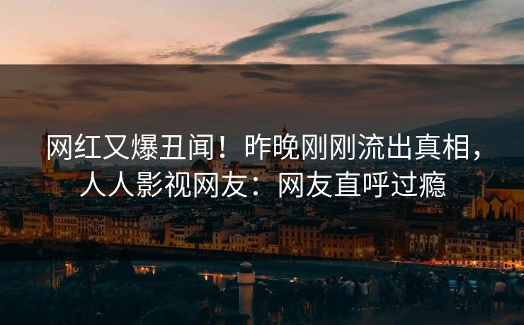 网红又爆丑闻！昨晚刚刚流出真相，人人影视网友：网友直呼过瘾