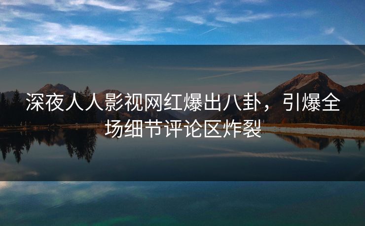 深夜人人影视网红爆出八卦，引爆全场细节评论区炸裂