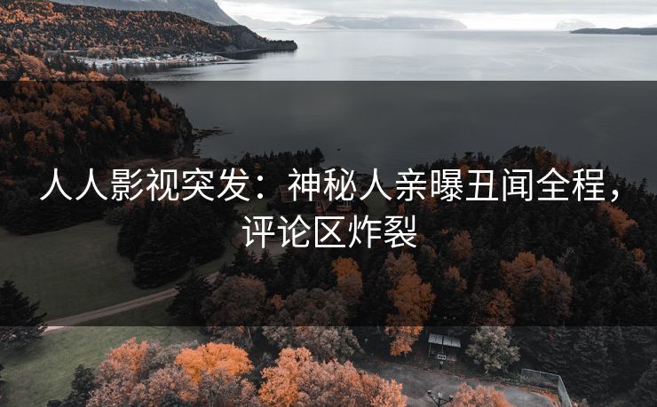 人人影视突发：神秘人亲曝丑闻全程，评论区炸裂