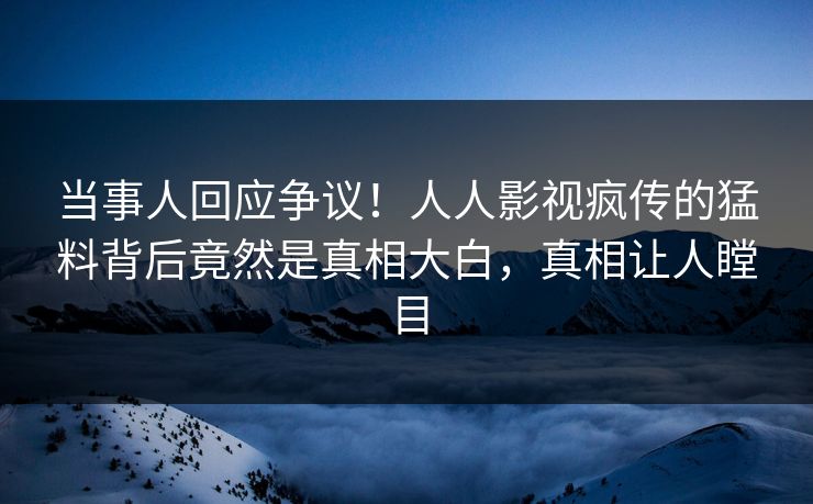 当事人回应争议！人人影视疯传的猛料背后竟然是真相大白，真相让人瞠目