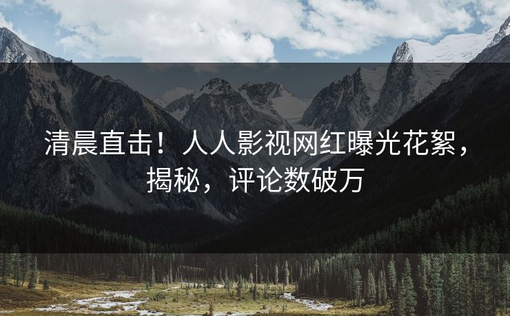清晨直击！人人影视网红曝光花絮，揭秘，评论数破万
