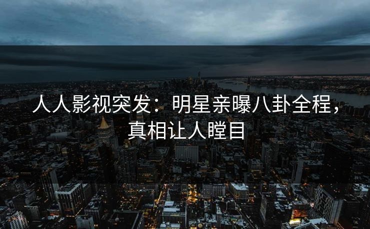 人人影视突发：明星亲曝八卦全程，真相让人瞠目