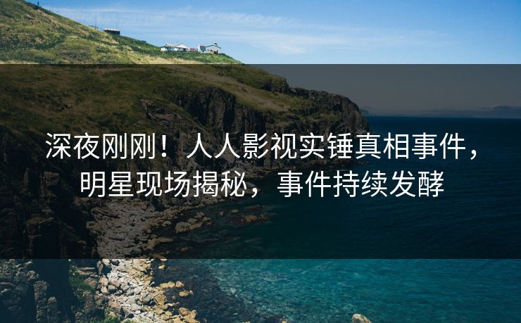 深夜刚刚！人人影视实锤真相事件，明星现场揭秘，事件持续发酵