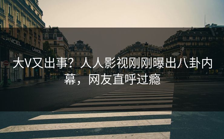 大V又出事？人人影视刚刚曝出八卦内幕，网友直呼过瘾