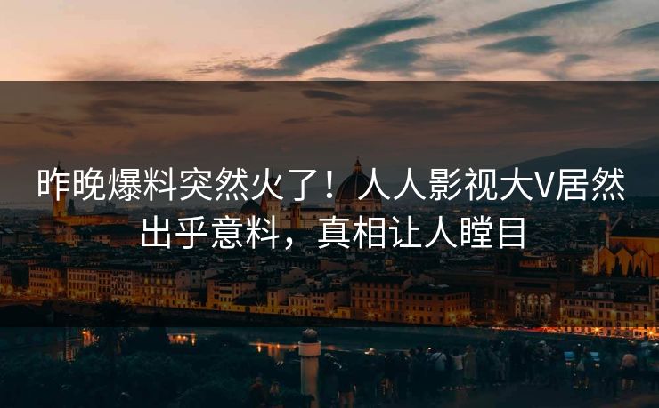 昨晚爆料突然火了！人人影视大V居然出乎意料，真相让人瞠目