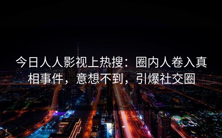 今日人人影视上热搜：圈内人卷入真相事件，意想不到，引爆社交圈
