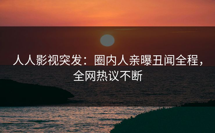 人人影视突发：圈内人亲曝丑闻全程，全网热议不断