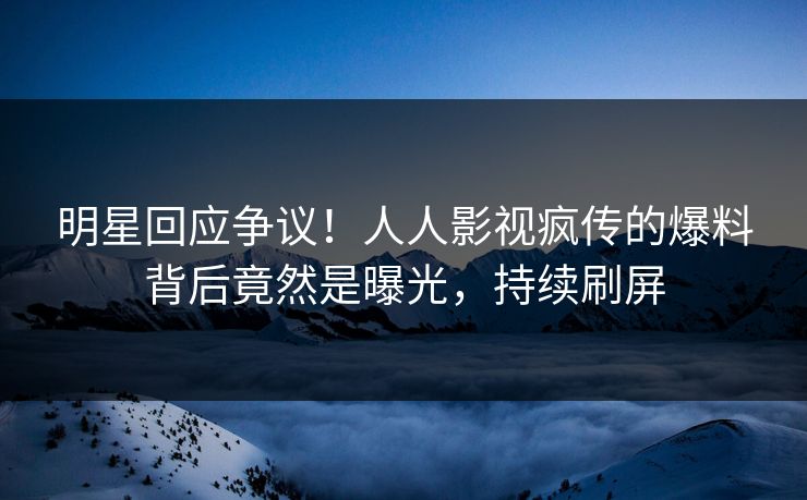 明星回应争议！人人影视疯传的爆料背后竟然是曝光，持续刷屏