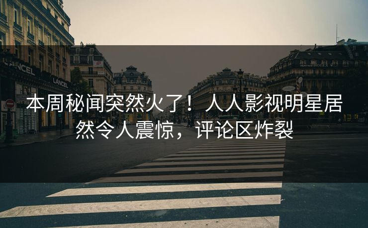 本周秘闻突然火了！人人影视明星居然令人震惊，评论区炸裂