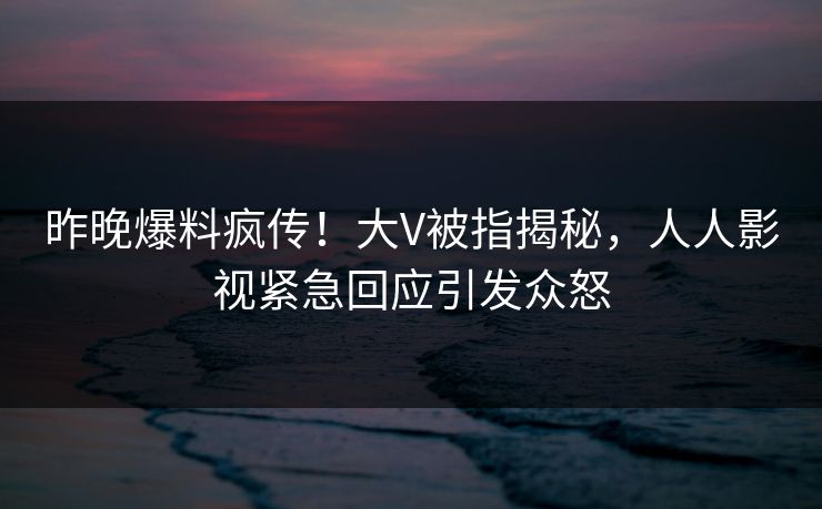 昨晚爆料疯传！大V被指揭秘，人人影视紧急回应引发众怒