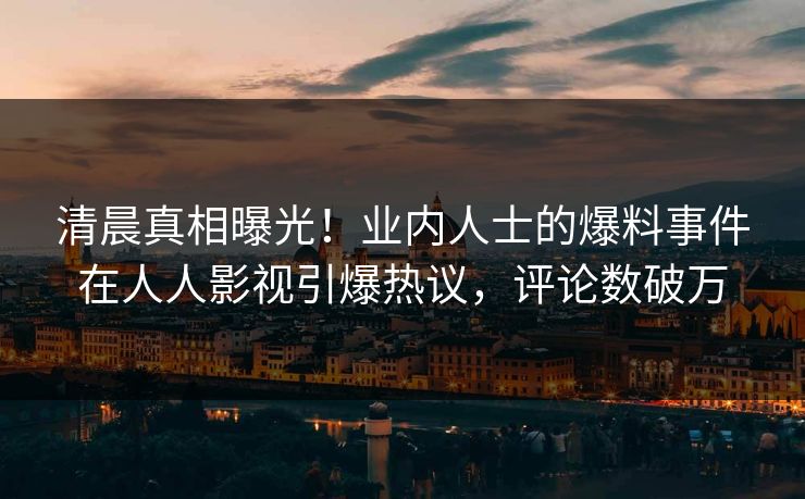 清晨真相曝光！业内人士的爆料事件在人人影视引爆热议，评论数破万