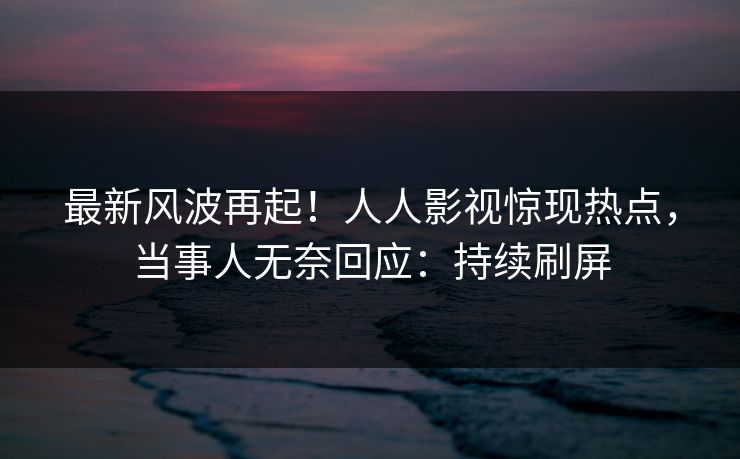 最新风波再起！人人影视惊现热点，当事人无奈回应：持续刷屏