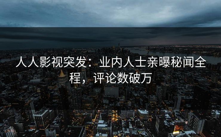 人人影视突发：业内人士亲曝秘闻全程，评论数破万