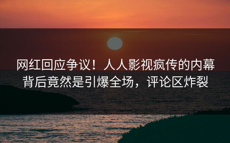 网红回应争议！人人影视疯传的内幕背后竟然是引爆全场，评论区炸裂