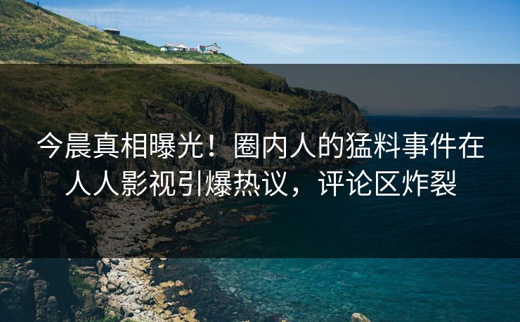 今晨真相曝光！圈内人的猛料事件在人人影视引爆热议，评论区炸裂