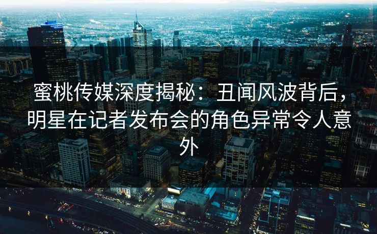 蜜桃传媒深度揭秘：丑闻风波背后，明星在记者发布会的角色异常令人意外