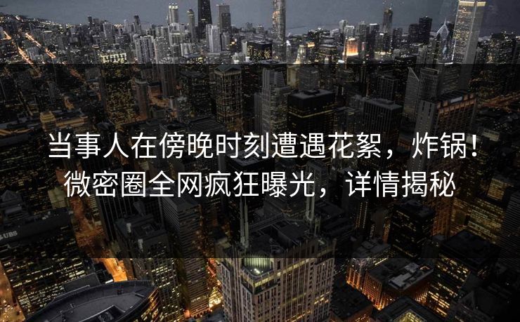 当事人在傍晚时刻遭遇花絮，炸锅！微密圈全网疯狂曝光，详情揭秘