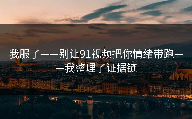 我服了——别让91视频把你情绪带跑——我整理了证据链