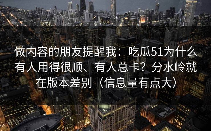 做内容的朋友提醒我：吃瓜51为什么有人用得很顺、有人总卡？分水岭就在版本差别（信息量有点大）