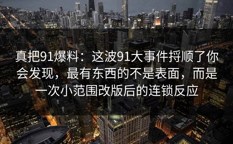 真把91爆料：这波91大事件捋顺了你会发现，最有东西的不是表面，而是一次小范围改版后的连锁反应