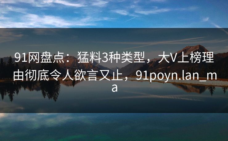 91网盘点：猛料3种类型，大V上榜理由彻底令人欲言又止，91poyn.lan_ma