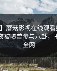 【爆料】蘑菇影视在线观看突发：明星在深夜被曝曾参与八卦，揭秘席卷全网