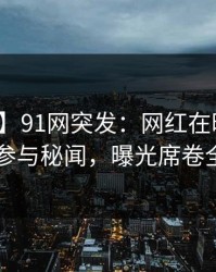 【爆料】91网突发：网红在昨晚被曝曾参与秘闻，曝光席卷全网