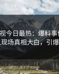 人人影视今日最热：爆料事件曝光，当事人现场真相大白，引爆社交圈